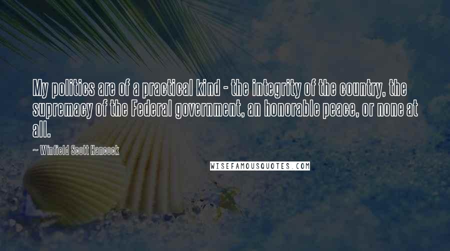 Winfield Scott Hancock Quotes: My politics are of a practical kind - the integrity of the country, the supremacy of the Federal government, an honorable peace, or none at all.