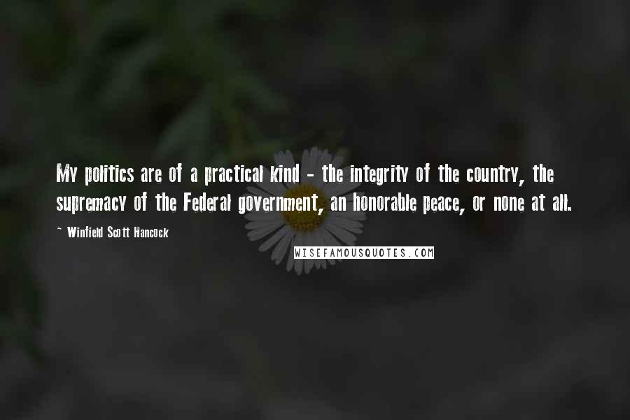 Winfield Scott Hancock Quotes: My politics are of a practical kind - the integrity of the country, the supremacy of the Federal government, an honorable peace, or none at all.