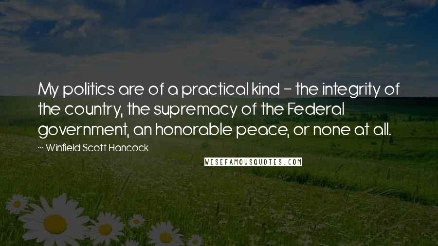 Winfield Scott Hancock Quotes: My politics are of a practical kind - the integrity of the country, the supremacy of the Federal government, an honorable peace, or none at all.