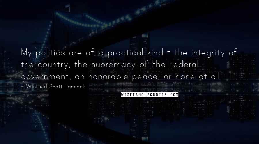 Winfield Scott Hancock Quotes: My politics are of a practical kind - the integrity of the country, the supremacy of the Federal government, an honorable peace, or none at all.