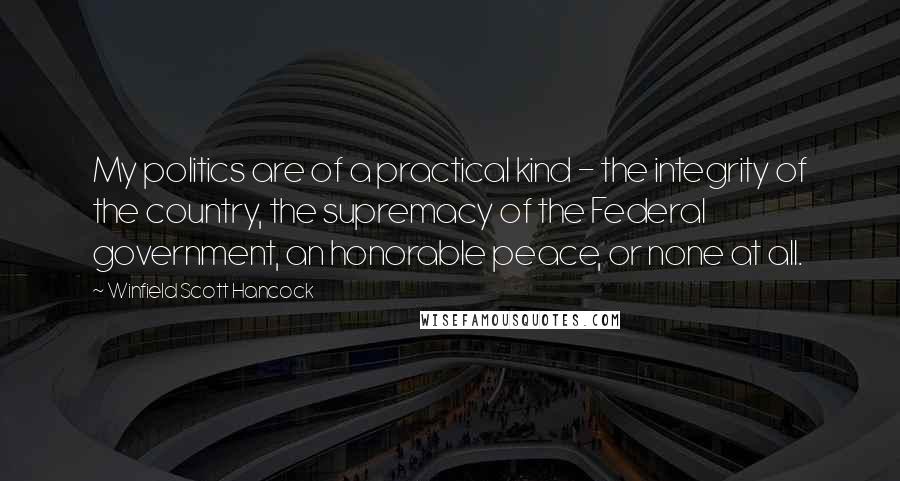 Winfield Scott Hancock Quotes: My politics are of a practical kind - the integrity of the country, the supremacy of the Federal government, an honorable peace, or none at all.