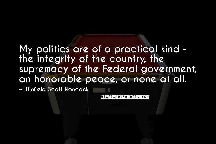 Winfield Scott Hancock Quotes: My politics are of a practical kind - the integrity of the country, the supremacy of the Federal government, an honorable peace, or none at all.