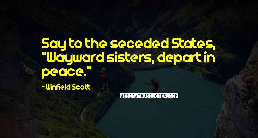 Winfield Scott Quotes: Say to the seceded States, "Wayward sisters, depart in peace."