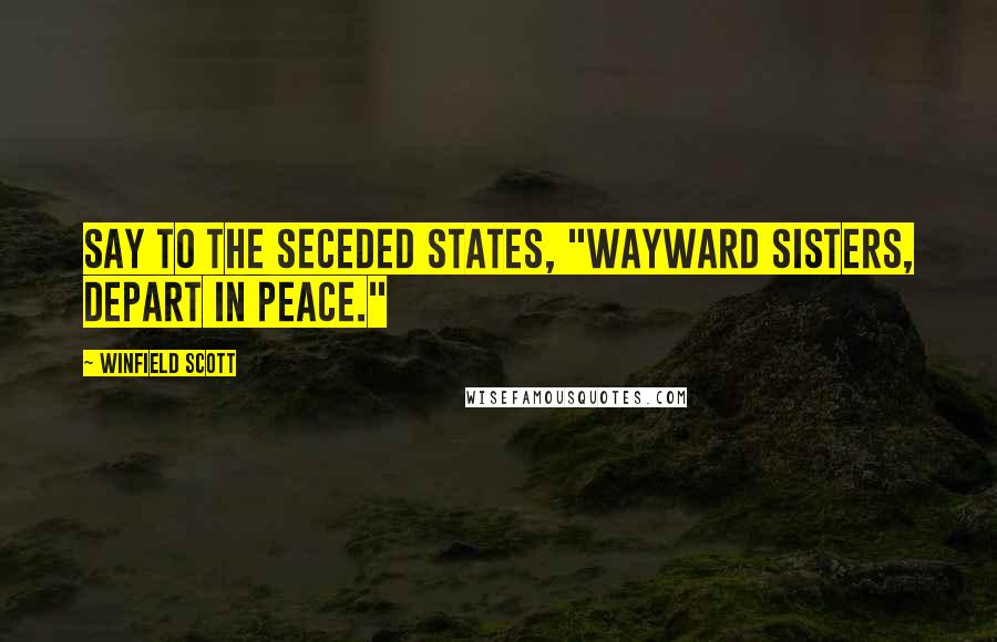 Winfield Scott Quotes: Say to the seceded States, "Wayward sisters, depart in peace."