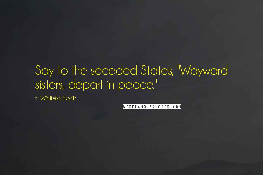 Winfield Scott Quotes: Say to the seceded States, "Wayward sisters, depart in peace."