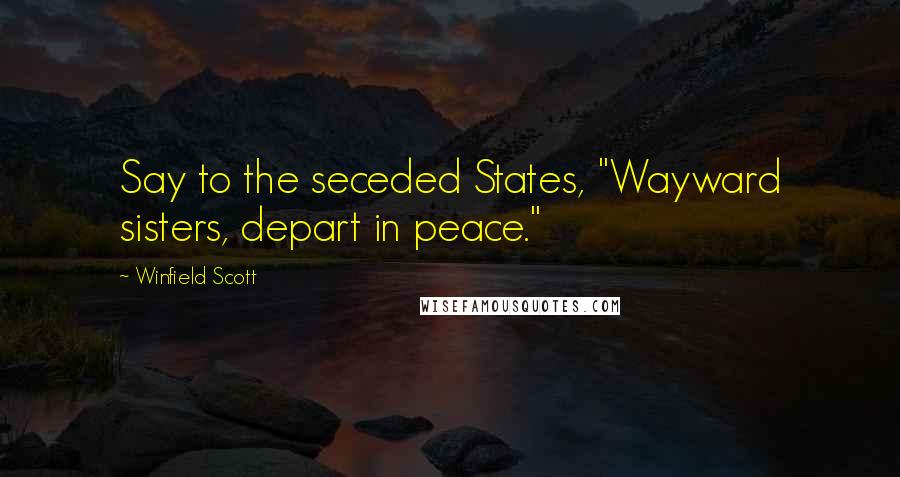 Winfield Scott Quotes: Say to the seceded States, "Wayward sisters, depart in peace."