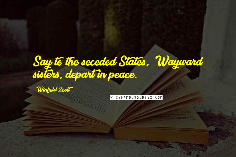 Winfield Scott Quotes: Say to the seceded States, "Wayward sisters, depart in peace."
