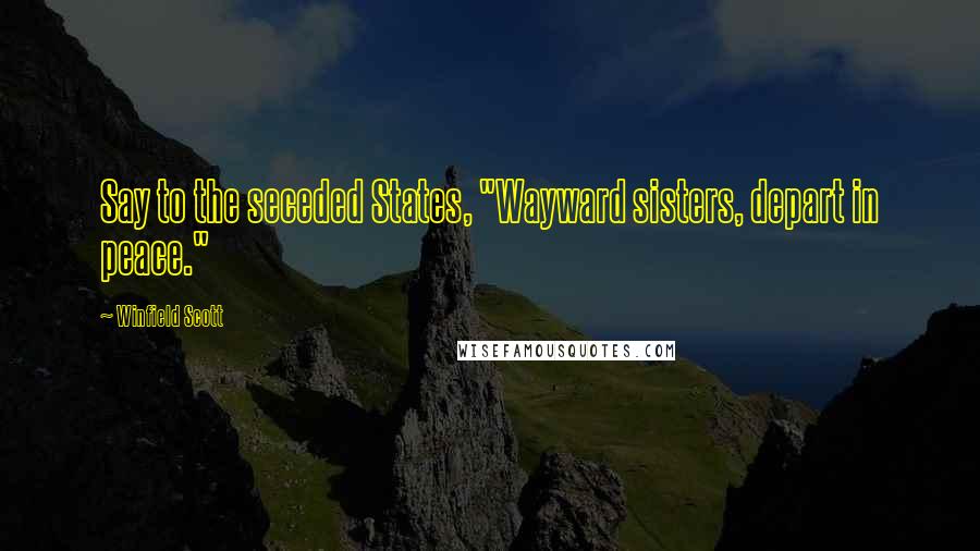 Winfield Scott Quotes: Say to the seceded States, "Wayward sisters, depart in peace."
