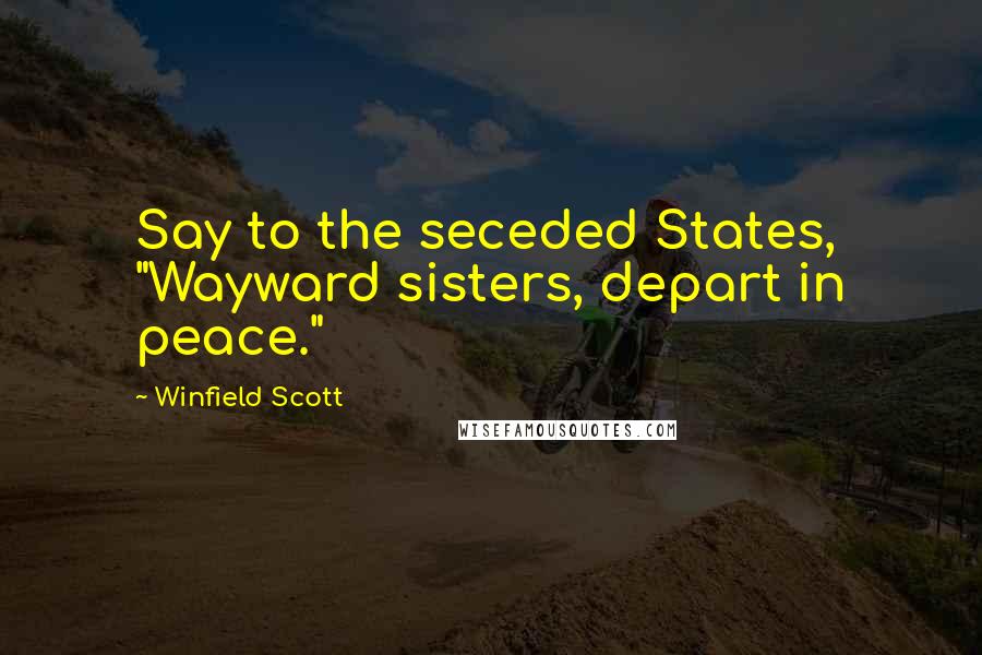 Winfield Scott Quotes: Say to the seceded States, "Wayward sisters, depart in peace."