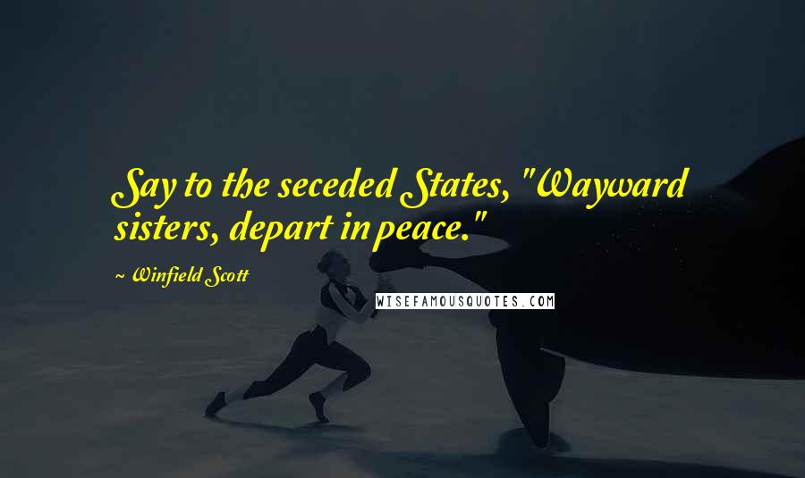 Winfield Scott Quotes: Say to the seceded States, "Wayward sisters, depart in peace."