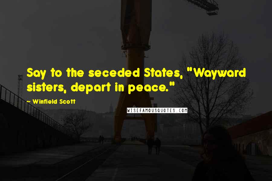 Winfield Scott Quotes: Say to the seceded States, "Wayward sisters, depart in peace."