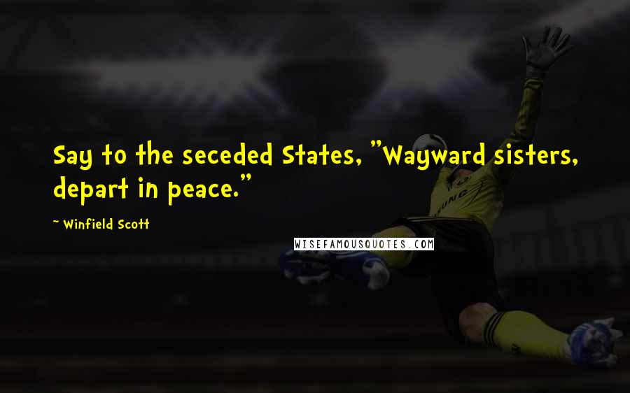 Winfield Scott Quotes: Say to the seceded States, "Wayward sisters, depart in peace."