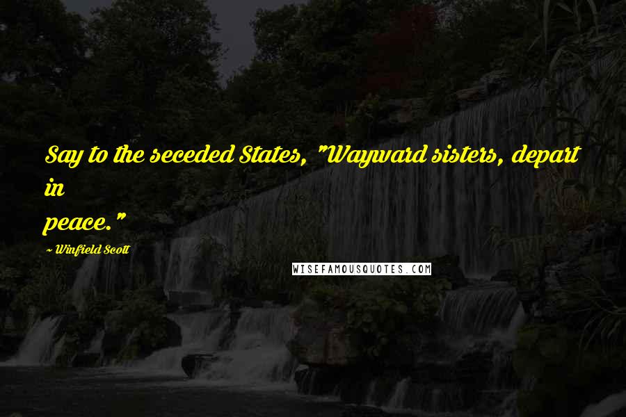 Winfield Scott Quotes: Say to the seceded States, "Wayward sisters, depart in peace."
