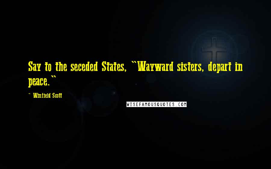 Winfield Scott Quotes: Say to the seceded States, "Wayward sisters, depart in peace."