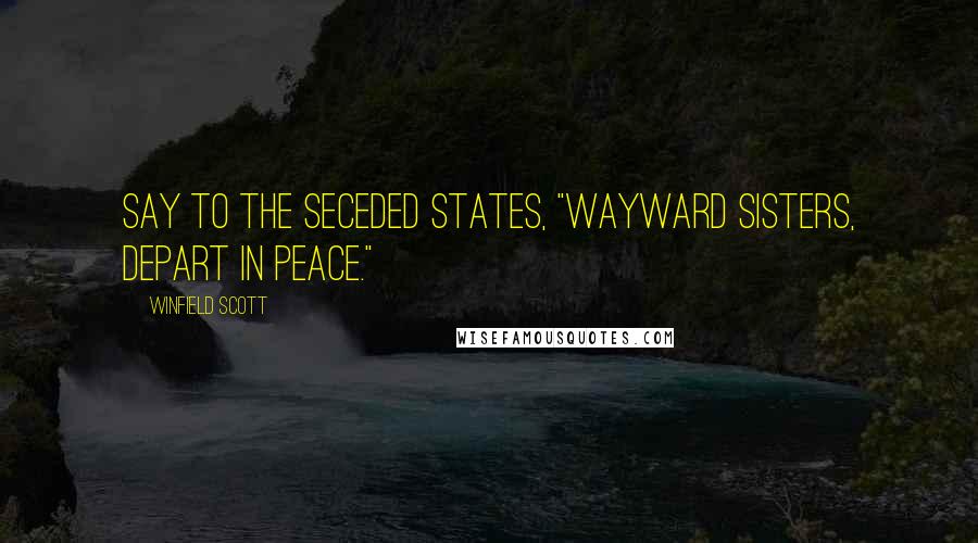 Winfield Scott Quotes: Say to the seceded States, "Wayward sisters, depart in peace."