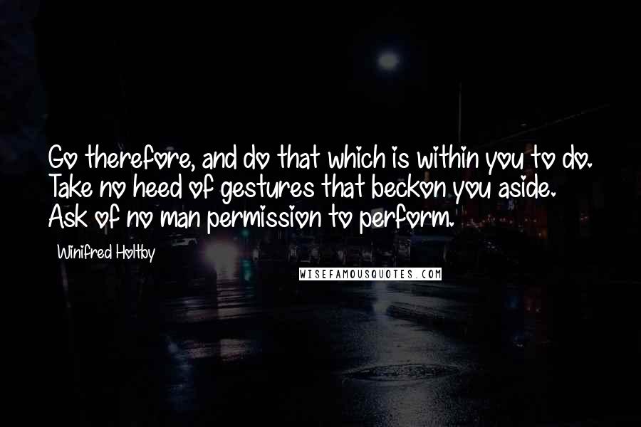 Winifred Holtby Quotes: Go therefore, and do that which is within you to do. Take no heed of gestures that beckon you aside. Ask of no man permission to perform.