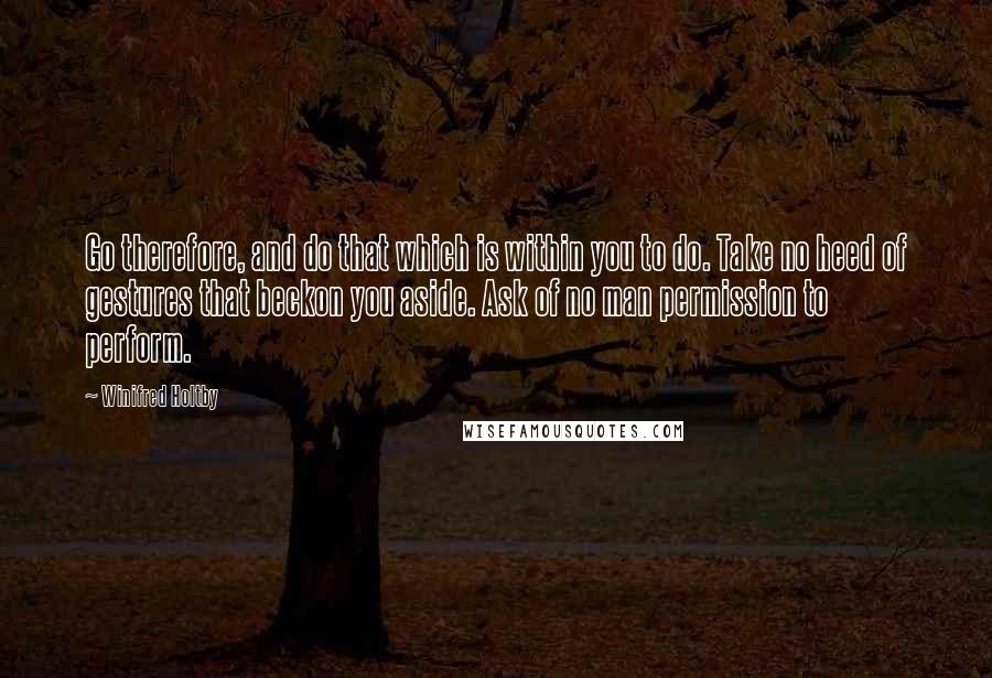 Winifred Holtby Quotes: Go therefore, and do that which is within you to do. Take no heed of gestures that beckon you aside. Ask of no man permission to perform.