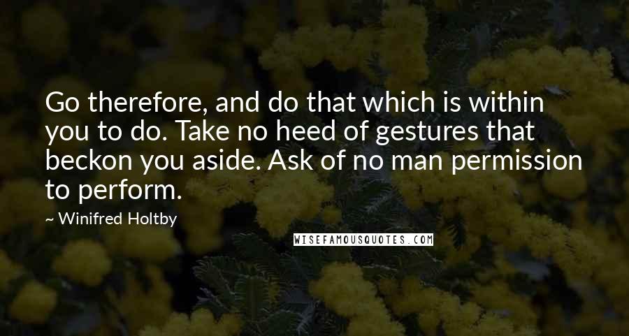 Winifred Holtby Quotes: Go therefore, and do that which is within you to do. Take no heed of gestures that beckon you aside. Ask of no man permission to perform.