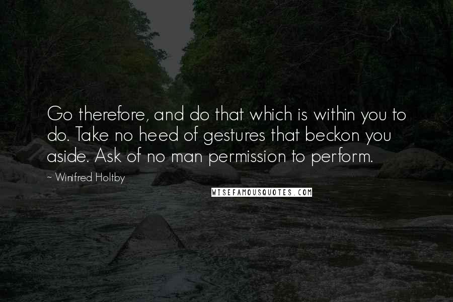 Winifred Holtby Quotes: Go therefore, and do that which is within you to do. Take no heed of gestures that beckon you aside. Ask of no man permission to perform.