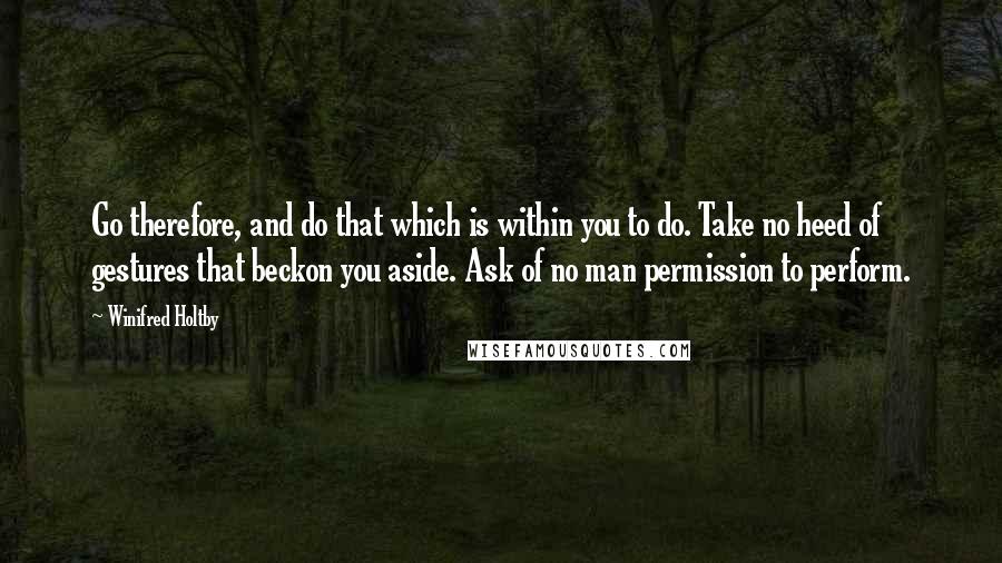 Winifred Holtby Quotes: Go therefore, and do that which is within you to do. Take no heed of gestures that beckon you aside. Ask of no man permission to perform.