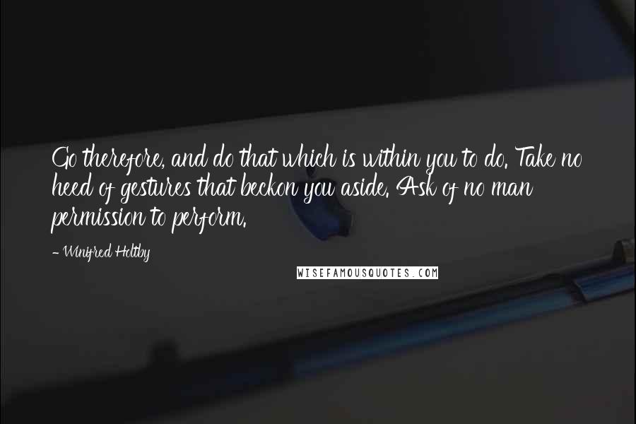 Winifred Holtby Quotes: Go therefore, and do that which is within you to do. Take no heed of gestures that beckon you aside. Ask of no man permission to perform.