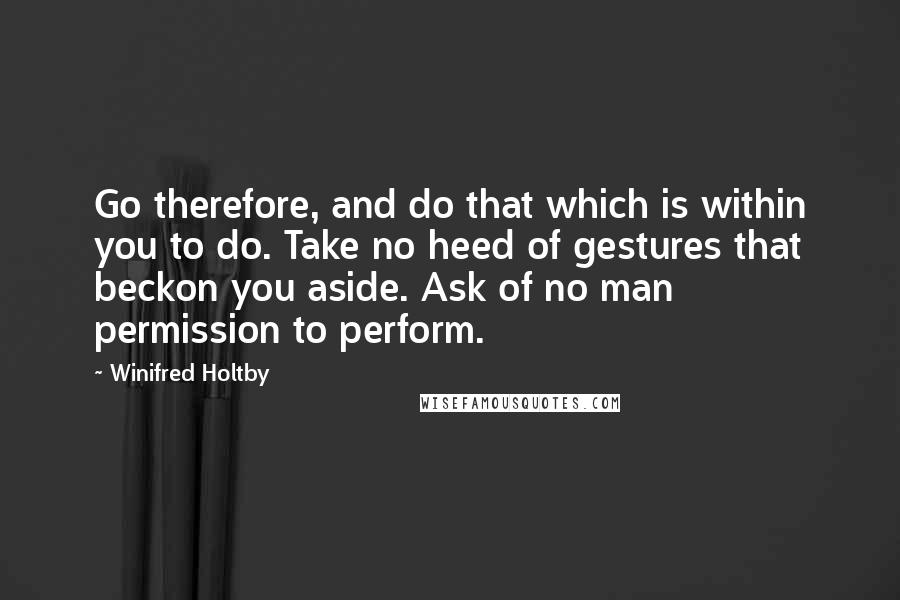 Winifred Holtby Quotes: Go therefore, and do that which is within you to do. Take no heed of gestures that beckon you aside. Ask of no man permission to perform.