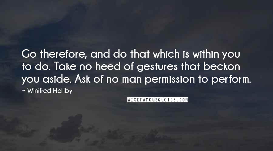 Winifred Holtby Quotes: Go therefore, and do that which is within you to do. Take no heed of gestures that beckon you aside. Ask of no man permission to perform.