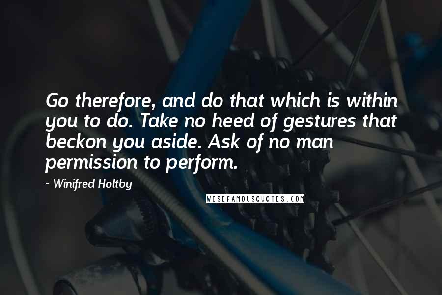 Winifred Holtby Quotes: Go therefore, and do that which is within you to do. Take no heed of gestures that beckon you aside. Ask of no man permission to perform.