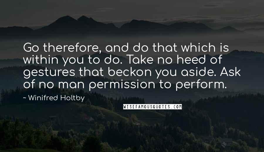 Winifred Holtby Quotes: Go therefore, and do that which is within you to do. Take no heed of gestures that beckon you aside. Ask of no man permission to perform.