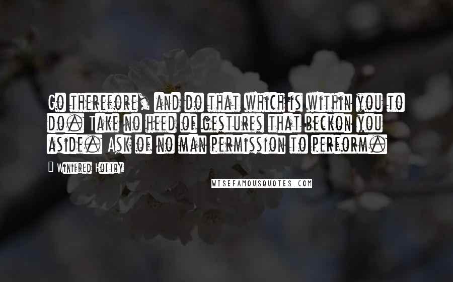 Winifred Holtby Quotes: Go therefore, and do that which is within you to do. Take no heed of gestures that beckon you aside. Ask of no man permission to perform.