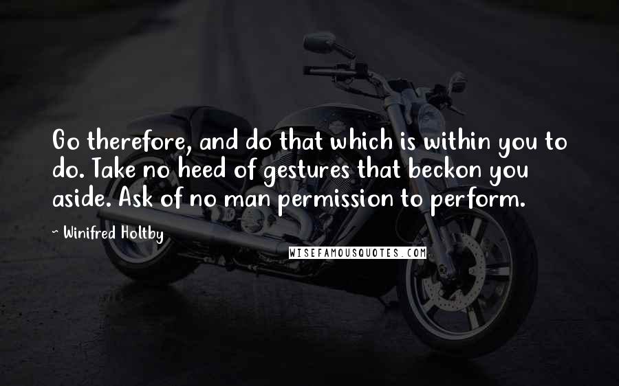 Winifred Holtby Quotes: Go therefore, and do that which is within you to do. Take no heed of gestures that beckon you aside. Ask of no man permission to perform.