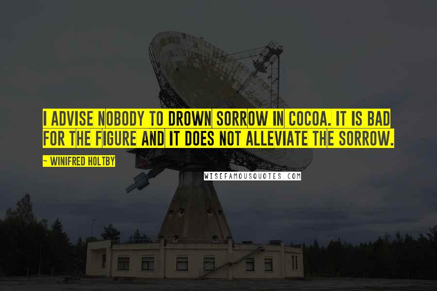 Winifred Holtby Quotes: I advise nobody to drown sorrow in cocoa. It is bad for the figure and it does not alleviate the sorrow.