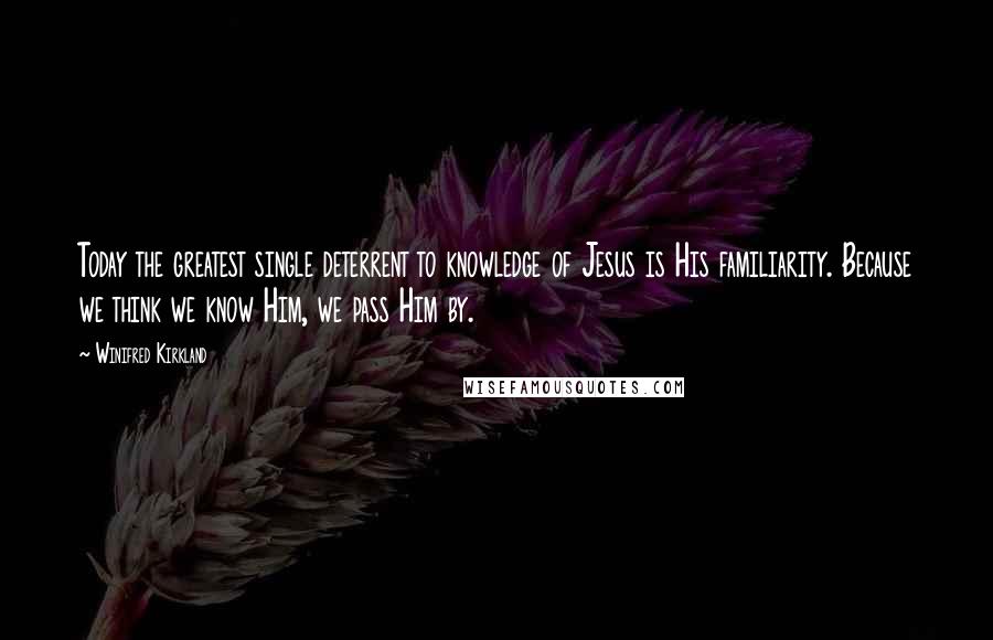 Winifred Kirkland Quotes: Today the greatest single deterrent to knowledge of Jesus is His familiarity. Because we think we know Him, we pass Him by.