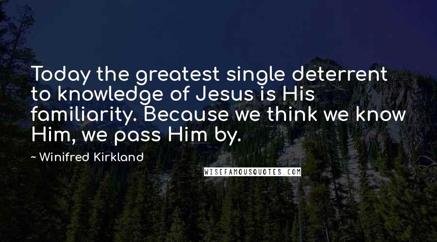 Winifred Kirkland Quotes: Today the greatest single deterrent to knowledge of Jesus is His familiarity. Because we think we know Him, we pass Him by.