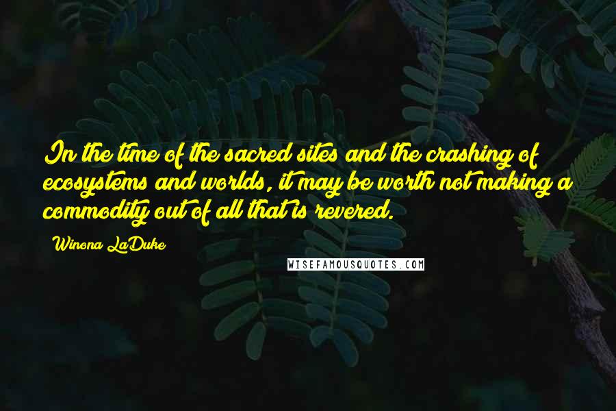 Winona LaDuke Quotes: In the time of the sacred sites and the crashing of ecosystems and worlds, it may be worth not making a commodity out of all that is revered.