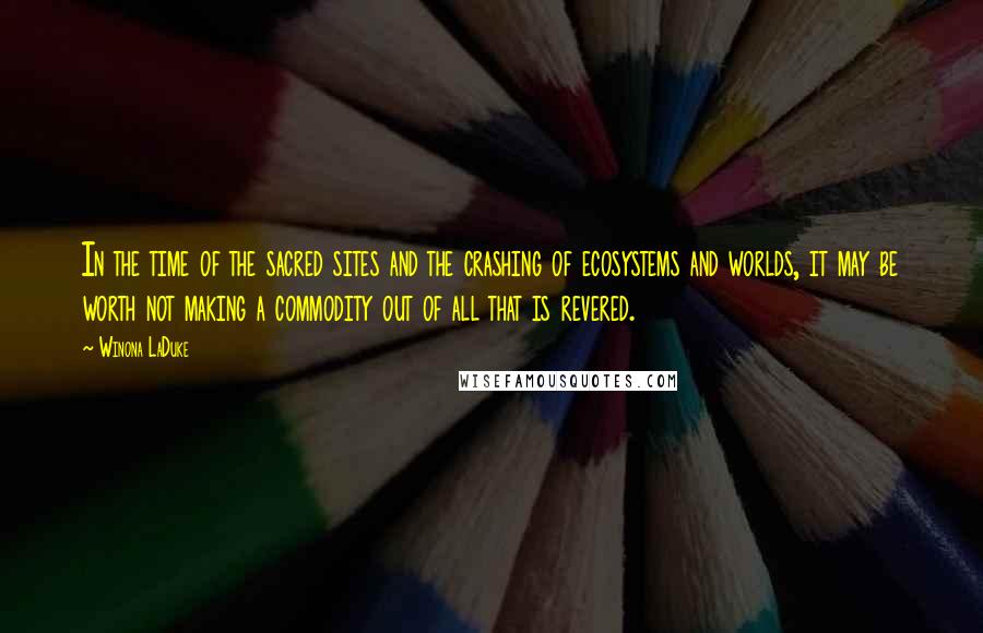 Winona LaDuke Quotes: In the time of the sacred sites and the crashing of ecosystems and worlds, it may be worth not making a commodity out of all that is revered.