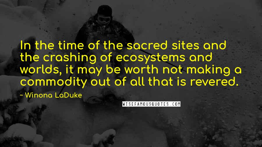 Winona LaDuke Quotes: In the time of the sacred sites and the crashing of ecosystems and worlds, it may be worth not making a commodity out of all that is revered.