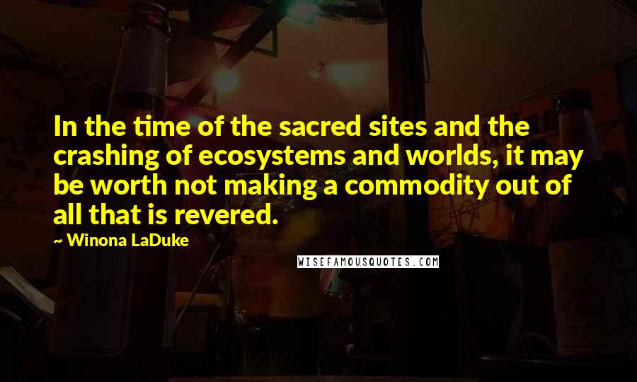 Winona LaDuke Quotes: In the time of the sacred sites and the crashing of ecosystems and worlds, it may be worth not making a commodity out of all that is revered.