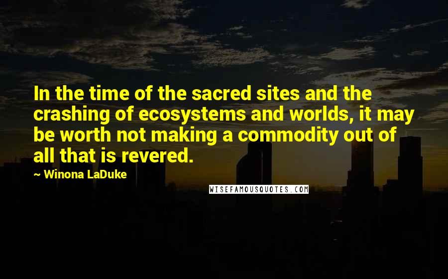 Winona LaDuke Quotes: In the time of the sacred sites and the crashing of ecosystems and worlds, it may be worth not making a commodity out of all that is revered.