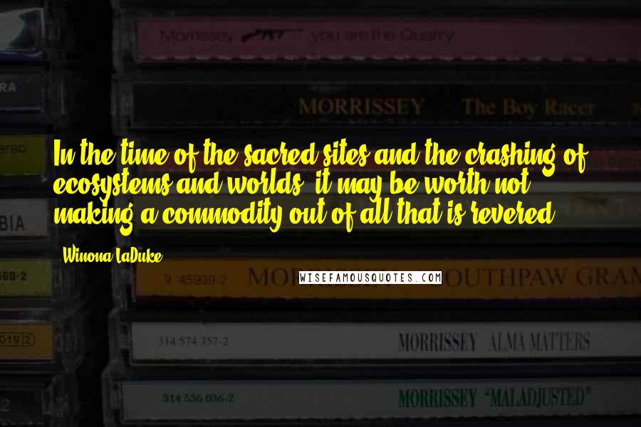 Winona LaDuke Quotes: In the time of the sacred sites and the crashing of ecosystems and worlds, it may be worth not making a commodity out of all that is revered.