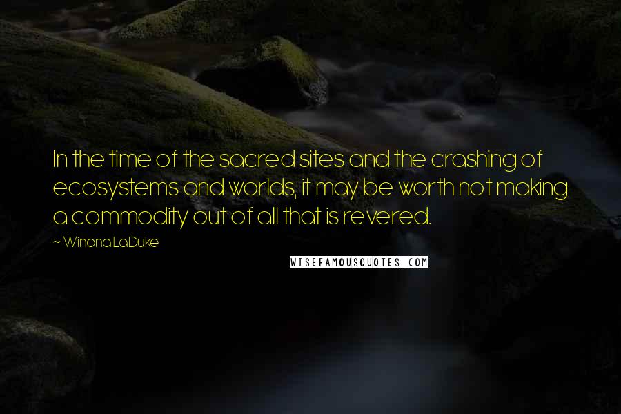 Winona LaDuke Quotes: In the time of the sacred sites and the crashing of ecosystems and worlds, it may be worth not making a commodity out of all that is revered.