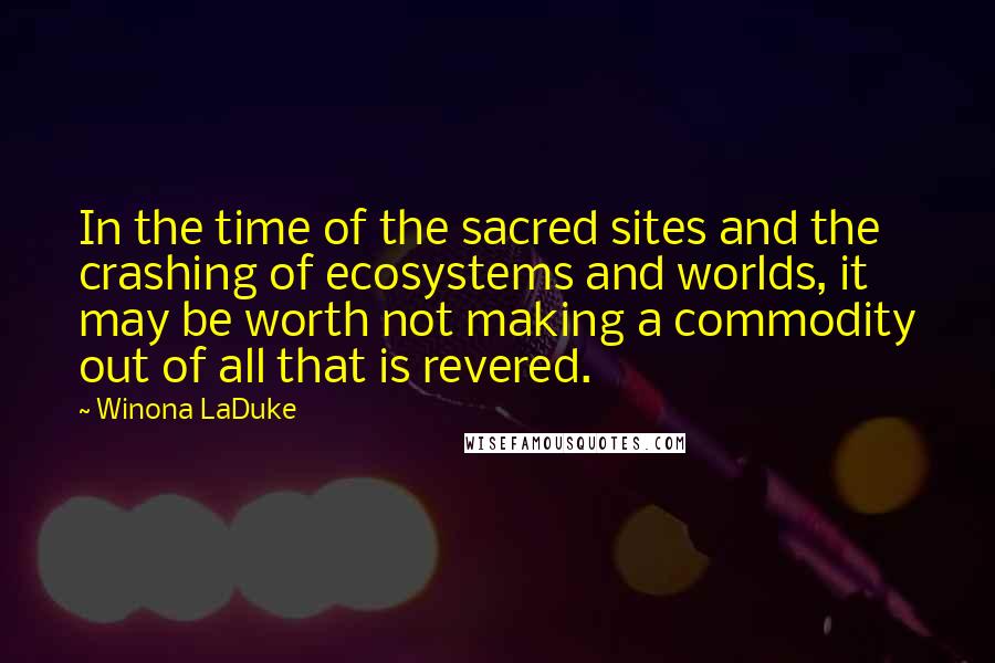 Winona LaDuke Quotes: In the time of the sacred sites and the crashing of ecosystems and worlds, it may be worth not making a commodity out of all that is revered.