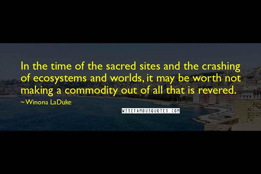 Winona LaDuke Quotes: In the time of the sacred sites and the crashing of ecosystems and worlds, it may be worth not making a commodity out of all that is revered.