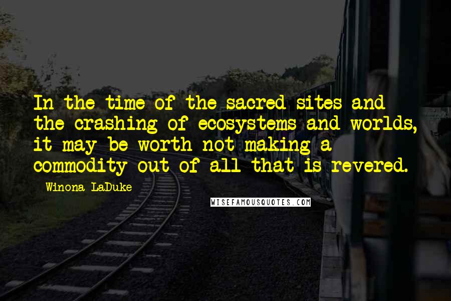 Winona LaDuke Quotes: In the time of the sacred sites and the crashing of ecosystems and worlds, it may be worth not making a commodity out of all that is revered.