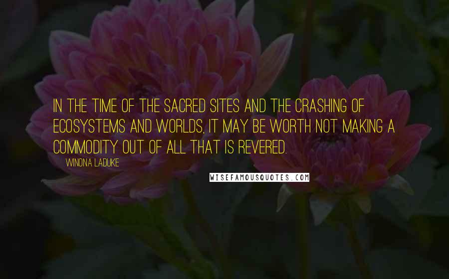 Winona LaDuke Quotes: In the time of the sacred sites and the crashing of ecosystems and worlds, it may be worth not making a commodity out of all that is revered.