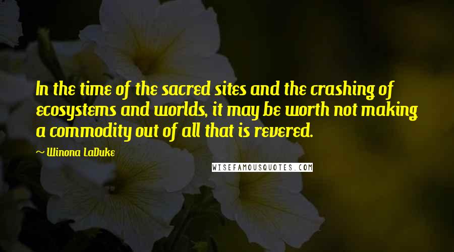 Winona LaDuke Quotes: In the time of the sacred sites and the crashing of ecosystems and worlds, it may be worth not making a commodity out of all that is revered.