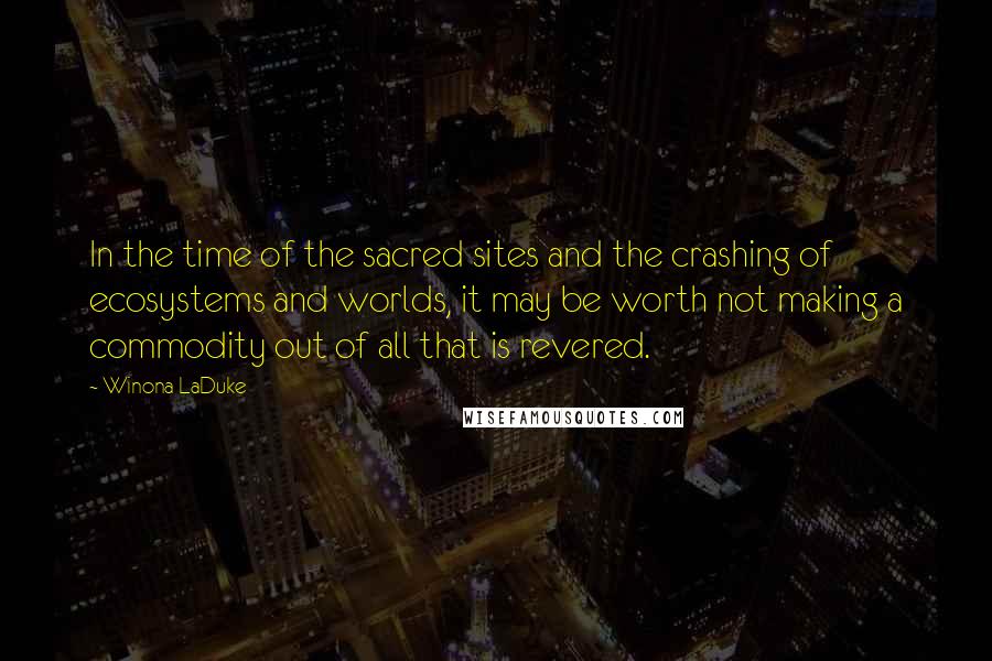 Winona LaDuke Quotes: In the time of the sacred sites and the crashing of ecosystems and worlds, it may be worth not making a commodity out of all that is revered.