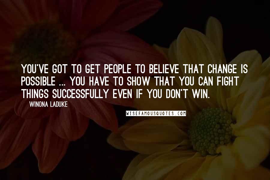 Winona LaDuke Quotes: You've got to get people to believe that change is possible ... You have to show that you can fight things successfully even if you don't win.