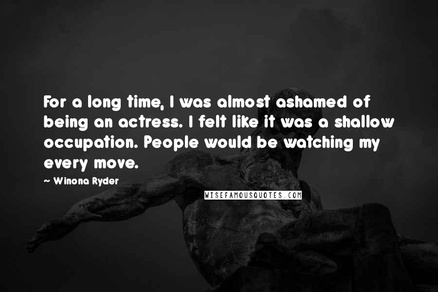 Winona Ryder Quotes: For a long time, I was almost ashamed of being an actress. I felt like it was a shallow occupation. People would be watching my every move.