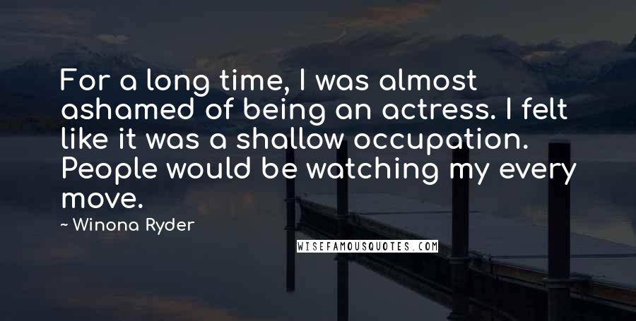 Winona Ryder Quotes: For a long time, I was almost ashamed of being an actress. I felt like it was a shallow occupation. People would be watching my every move.